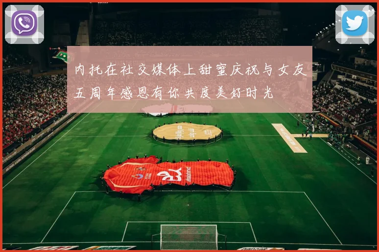内托在社交媒体上甜蜜庆祝与女友五周年感恩有你共度美好时光