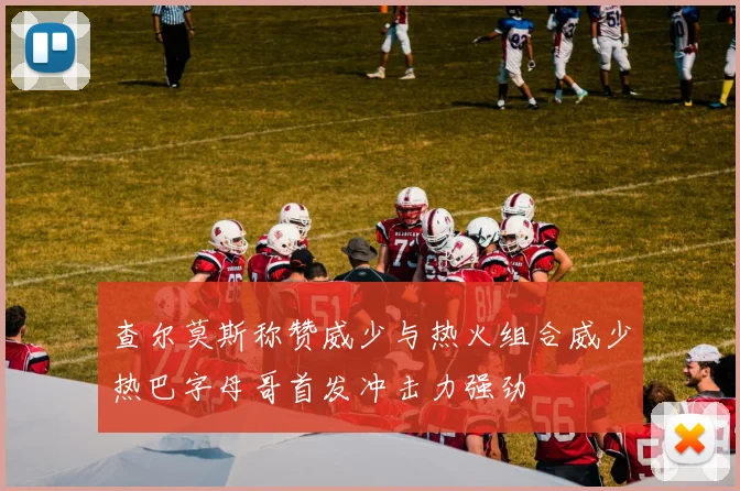 查尔莫斯称赞威少与热火组合威少热巴字母哥首发冲击力强劲