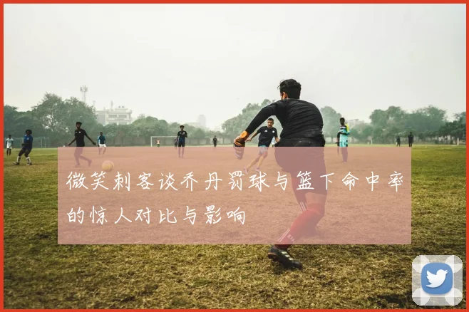 微笑刺客谈乔丹罚球与篮下命中率的惊人对比与影响