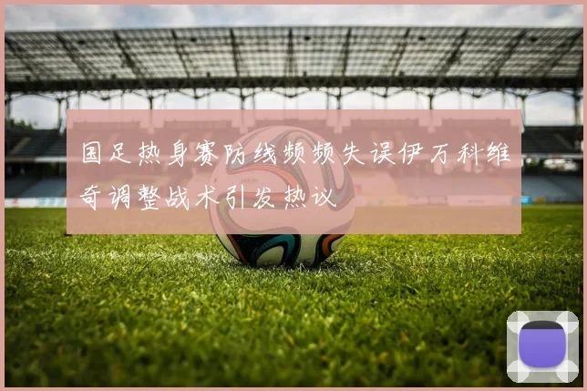国足热身赛防线频频失误伊万科维奇调整战术引发热议