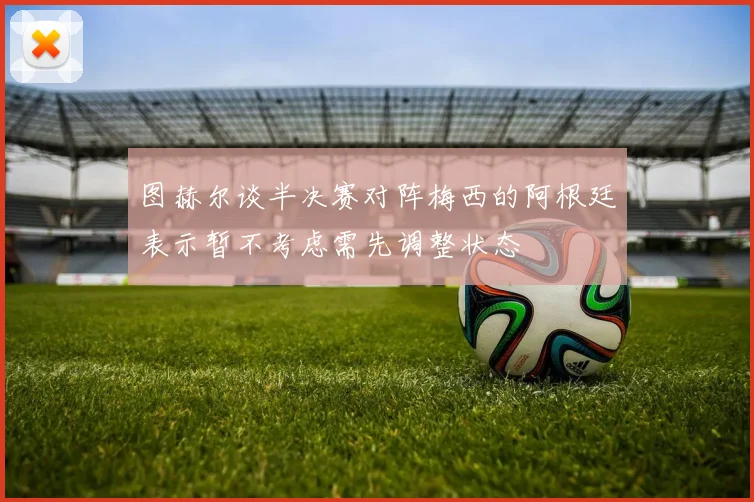 图赫尔谈半决赛对阵梅西的阿根廷表示暂不考虑需先调整状态