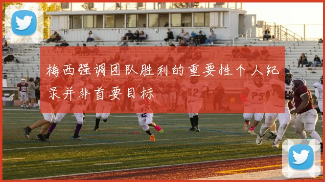 梅西强调团队胜利的重要性个人纪录并非首要目标