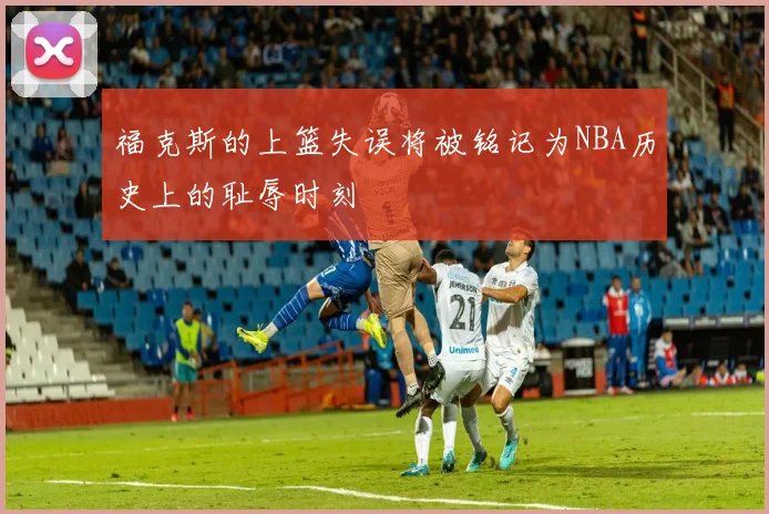 福克斯的上篮失误将被铭记为NBA历史上的耻辱时刻