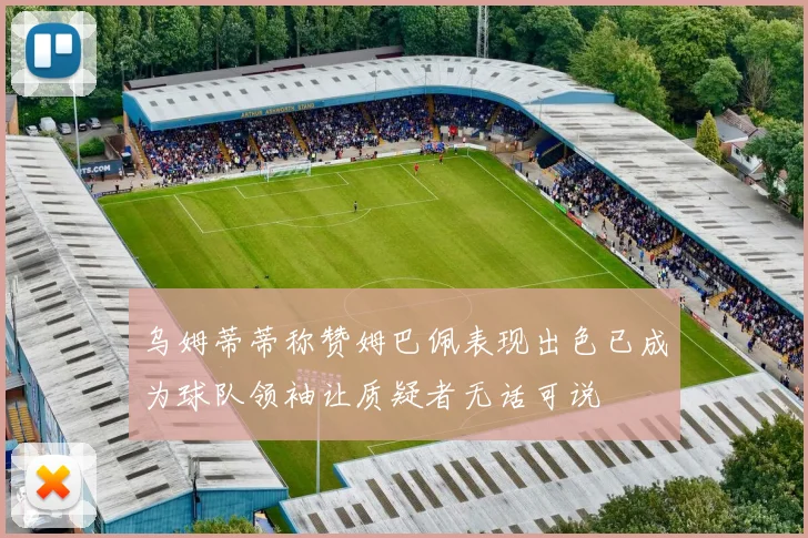 乌姆蒂蒂称赞姆巴佩表现出色已成为球队领袖让质疑者无话可说