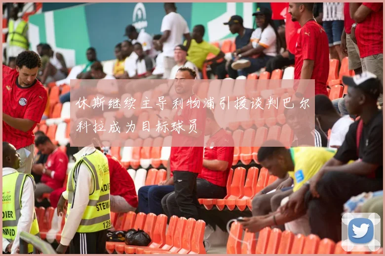 休斯继续主导利物浦引援谈判巴尔科拉成为目标球员