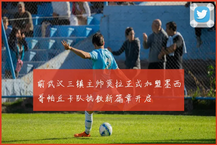 前武汉三镇主帅莫拉正式加盟墨西哥帕丘卡队执教新篇章开启