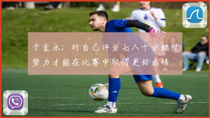 于金永：对自己评分七八十分继续努力才能在比赛中取得更好成绩