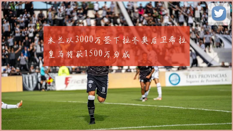 米兰以3000万签下拉齐奥后卫希拉皇马将获1500万分成