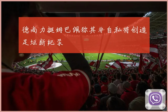德尚力挺姆巴佩称其非自私将创造足坛新纪录
